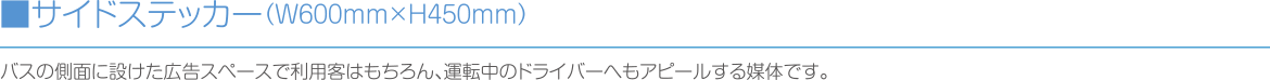 ■サイドステッカー（W600mm×H450mm）:バスの側面に設けた広告スペースで利用客はもちろん、運転中のドライバーへもアピールする媒体です。