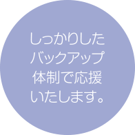 しっかりしたバックアップ体制で応援いたします。